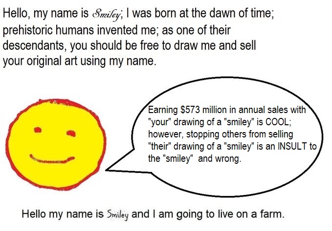 Hello, my name is Smiley; I was born at the dawn of time; prehistoric humans invented me; as one of their descendants, you should be free to draw me and sell your original art using my name.  Earning $573 million in annual sales with "your" drawing of a "smiley" is COOL; however, stopping others from selling "their" drawing of a "smiley" is an INSULT to the "smiley" and wrong. Hello my name is Smiley and I am going to live on a farm.